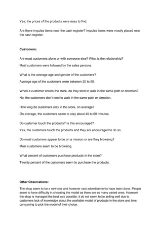 Yes, the prices of the products were easy to find.

Are there impulse items near the cash register? Impulse items were mostly placed near
the cash register.



Customers:

Are most customers alone or with someone else? What is the relationship?

Most customers were followed by the sales persons.

What is the average age and gender of the customers?

Average age of the customers were between 20 to 50.

When a customer enters the store, do they tend to walk in the same path or direction?

No, the customers don’t tend to walk in the same path or direction.

How long do customers stay in the store, on average?

On average, the customers seem to stay about 40 to 60 minutes.

Do customer touch the products? Is this encouraged?

Yes, the customers touch the products and they are encouraged to do so.

Do most customers appear to be on a mission or are they browsing?

Most customers seem to be browsing.

What percent of customers purchase products in the store?

Twenty percent of the customers seem to purchase the products.




Other Observations:

The shop seem to be a new one and however vast advertisements have been done. People
seem to have difficulty in choosing the model as there are so many varied ones. However
the shop is managed the best way possible, it do not seem to be selling well due to
customers lack of knowledge about the available model of products in the store and time
consuming to pick the model of their choice.
 