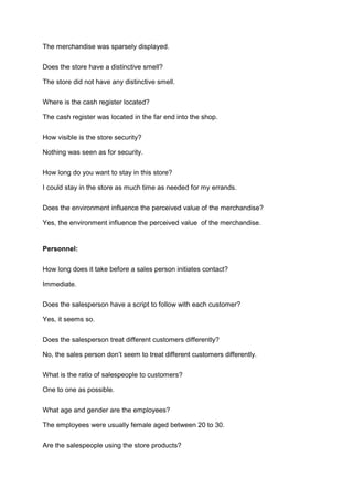 The merchandise was sparsely displayed.

Does the store have a distinctive smell?

The store did not have any distinctive smell.

Where is the cash register located?

The cash register was located in the far end into the shop.

How visible is the store security?

Nothing was seen as for security.

How long do you want to stay in this store?

I could stay in the store as much time as needed for my errands.

Does the environment influence the perceived value of the merchandise?

Yes, the environment influence the perceived value of the merchandise.


Personnel:

How long does it take before a sales person initiates contact?

Immediate.

Does the salesperson have a script to follow with each customer?

Yes, it seems so.

Does the salesperson treat different customers differently?

No, the sales person don’t seem to treat different customers differently.

What is the ratio of salespeople to customers?

One to one as possible.

What age and gender are the employees?

The employees were usually female aged between 20 to 30.

Are the salespeople using the store products?
 