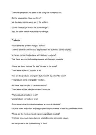 The sales people do not seem to be using the store products.

Do the salespeople have a uniform?

No, the sales people were not in the uniform.

Do the salespeople match the stores image?

Yes, the sales people match the store image.



Products:

What is the first product that you notice?

The first product I noticed was displayed on the dummies central display.

Is there a central display table with featured products?

Yes, there were central display drawers with featured products.


Where are items that are “for sale” located in the store?

There were no items “for sale” at all.

How are the products arranged? By function? By price? By color?

The products were arranged by function.

Are there free samples or demonstrations?

There were no free samples or demonstrations.

What products are at eye level?

Most products were at eye level.

What items in the store are in the least accessible locations?

Unusual sizes and colors and very expensive pieces were in least accessible locations.

Where are the most and least expensive products located?

The least expensive products were located in most accessible places.

Are the prices of the products easy to find?
 