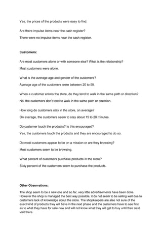 Yes, the prices of the products were easy to find.

Are there impulse items near the cash register?

There were no impulse items near the cash register.



Customers:

Are most customers alone or with someone else? What is the relationship?

Most customers were alone.

What is the average age and gender of the customers?

Average age of the customers were between 20 to 50.

When a customer enters the store, do they tend to walk in the same path or direction?

No, the customers don’t tend to walk in the same path or direction.

How long do customers stay in the store, on average?

On average, the customers seem to stay about 15 to 20 minutes.

Do customer touch the products? Is this encouraged?

Yes, the customers touch the products and they are encouraged to do so.

Do most customers appear to be on a mission or are they browsing?

Most customers seem to be browsing.

What percent of customers purchase products in the store?

Sixty percent of the customers seem to purchase the products.




Other Observations:

The shop seem to be a new one and so far, very little advertisements have been done.
However the shop is managed the best way possible, it do not seem to be selling well due to
customers lack of knowledge about the store. The shopkeepers are also not sure of the
exact kind of products they will have in the next phase and the customers have to see first
as to what they have for sale now and will not know what they will get to buy until their next
visit there.
 