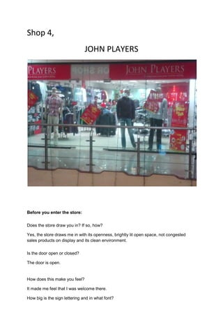 Shop 4,
                               JOHN PLAYERS




Before you enter the store:

Does the store draw you in? If so, how?

Yes, the store draws me in with its openness, brightly lit open space, not congested
sales products on display and its clean environment.

Is the door open or closed?

The door is open.


How does this make you feel?

It made me feel that I was welcome there.

How big is the sign lettering and in what font?
 