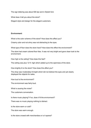 The sign lettering was about 500 dpi and in Stylish font.

What does it tell you about the store?

Elegant style and design for the elegant customers.




Environment:

What is the color scheme of the store? How does this affect you?

Creamy color and not shiny was not distracting to the eyes.

What type of floor does the store have? How does this effect the environment?

The store had cream colored floor tiles. It was not very bright and gave clean look to the
environment.

How high is the ceiling? How does this feel?

The ceiling was plus 12 ft. high which added up to the openness of the store.

How brightly lit is the store? How does this affect you?

The shop was moderately lit bright which did not distract the eyes and yet clearly
displayed the objects for sales.

How loud is the environment?

The environment was fairly loud.

What is causing the noise?

The customers conversation.

Is there music playing? If so, does it fit the environment?

There was no music playing nothing to distract.

Is the store warm or cold?

The store was warm enough.

Is the store crowed with merchandise or is it sparse?
 