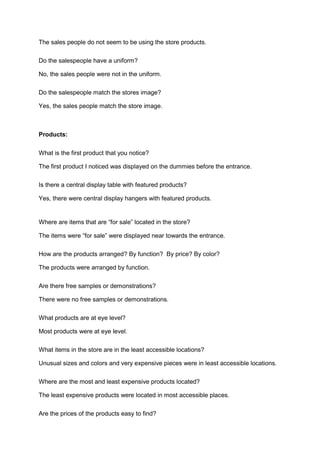 The sales people do not seem to be using the store products.

Do the salespeople have a uniform?

No, the sales people were not in the uniform.

Do the salespeople match the stores image?

Yes, the sales people match the store image.



Products:

What is the first product that you notice?

The first product I noticed was displayed on the dummies before the entrance.

Is there a central display table with featured products?

Yes, there were central display hangers with featured products.


Where are items that are “for sale” located in the store?

The items were “for sale” were displayed near towards the entrance.

How are the products arranged? By function? By price? By color?

The products were arranged by function.

Are there free samples or demonstrations?

There were no free samples or demonstrations.

What products are at eye level?

Most products were at eye level.

What items in the store are in the least accessible locations?

Unusual sizes and colors and very expensive pieces were in least accessible locations.

Where are the most and least expensive products located?

The least expensive products were located in most accessible places.

Are the prices of the products easy to find?
 