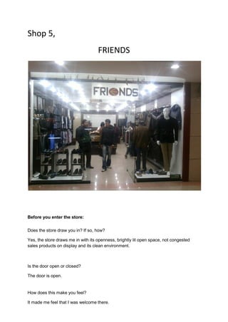 Shop 5,
                                    FRIENDS




Before you enter the store:

Does the store draw you in? If so, how?

Yes, the store draws me in with its openness, brightly lit open space, not congested
sales products on display and its clean environment.



Is the door open or closed?

The door is open.


How does this make you feel?

It made me feel that I was welcome there.
 