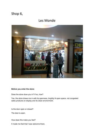 Shop 6,
                                  Les Monde




Before you enter the store:

Does the store draw you in? If so, how?

Yes, the store draws me in with its openness, brightly lit open space, not congested
sales products on display and its clean environment.



Is the door open or closed?

The door is open.


How does this make you feel?

It made me feel that I was welcome there.
 