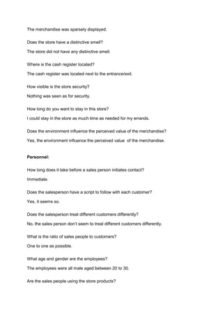 The merchandise was sparsely displayed.

Does the store have a distinctive smell?

The store did not have any distinctive smell.

Where is the cash register located?

The cash register was located next to the entrance/exit.

How visible is the store security?

Nothing was seen as for security.

How long do you want to stay in this store?

I could stay in the store as much time as needed for my errands.

Does the environment influence the perceived value of the merchandise?

Yes, the environment influence the perceived value of the merchandise.


Personnel:

How long does it take before a sales person initiates contact?

Immediate.

Does the salesperson have a script to follow with each customer?

Yes, it seems so.

Does the salesperson treat different customers differently?

No, the sales person don’t seem to treat different customers differently.

What is the ratio of sales people to customers?

One to one as possible.

What age and gender are the employees?

The employees were all male aged between 20 to 30.

Are the sales people using the store products?
 