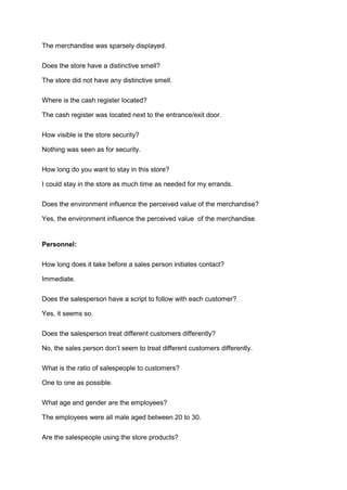 The merchandise was sparsely displayed.

Does the store have a distinctive smell?

The store did not have any distinctive smell.

Where is the cash register located?

The cash register was located next to the entrance/exit door.

How visible is the store security?

Nothing was seen as for security.

How long do you want to stay in this store?

I could stay in the store as much time as needed for my errands.

Does the environment influence the perceived value of the merchandise?

Yes, the environment influence the perceived value of the merchandise.


Personnel:

How long does it take before a sales person initiates contact?

Immediate.

Does the salesperson have a script to follow with each customer?

Yes, it seems so.

Does the salesperson treat different customers differently?

No, the sales person don’t seem to treat different customers differently.

What is the ratio of salespeople to customers?

One to one as possible.

What age and gender are the employees?

The employees were all male aged between 20 to 30.

Are the salespeople using the store products?
 