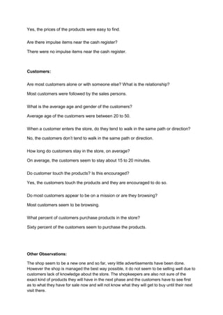 Yes, the prices of the products were easy to find.

Are there impulse items near the cash register?

There were no impulse items near the cash register.



Customers:

Are most customers alone or with someone else? What is the relationship?

Most customers were followed by the sales persons.

What is the average age and gender of the customers?

Average age of the customers were between 20 to 50.

When a customer enters the store, do they tend to walk in the same path or direction?

No, the customers don’t tend to walk in the same path or direction.

How long do customers stay in the store, on average?

On average, the customers seem to stay about 15 to 20 minutes.

Do customer touch the products? Is this encouraged?

Yes, the customers touch the products and they are encouraged to do so.

Do most customers appear to be on a mission or are they browsing?

Most customers seem to be browsing.

What percent of customers purchase products in the store?

Sixty percent of the customers seem to purchase the products.




Other Observations:

The shop seem to be a new one and so far, very little advertisements have been done.
However the shop is managed the best way possible, it do not seem to be selling well due to
customers lack of knowledge about the store. The shopkeepers are also not sure of the
exact kind of products they will have in the next phase and the customers have to see first
as to what they have for sale now and will not know what they will get to buy until their next
visit there.
 