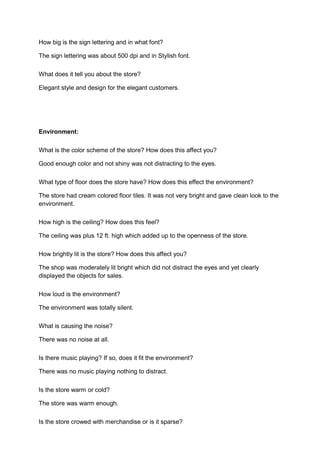 How big is the sign lettering and in what font?

The sign lettering was about 500 dpi and in Stylish font.

What does it tell you about the store?

Elegant style and design for the elegant customers.




Environment:

What is the color scheme of the store? How does this affect you?

Good enough color and not shiny was not distracting to the eyes.

What type of floor does the store have? How does this effect the environment?

The store had cream colored floor tiles. It was not very bright and gave clean look to the
environment.

How high is the ceiling? How does this feel?

The ceiling was plus 12 ft. high which added up to the openness of the store.

How brightly lit is the store? How does this affect you?

The shop was moderately lit bright which did not distract the eyes and yet clearly
displayed the objects for sales.

How loud is the environment?

The environment was totally silent.

What is causing the noise?

There was no noise at all.

Is there music playing? If so, does it fit the environment?

There was no music playing nothing to distract.

Is the store warm or cold?

The store was warm enough.

Is the store crowed with merchandise or is it sparse?
 