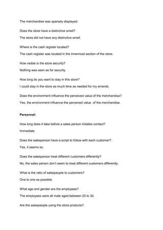 The merchandise was sparsely displayed.

Does the store have a distinctive smell?

The store did not have any distinctive smell.

Where is the cash register located?

The cash register was located in the innermost section of the store.

How visible is the store security?

Nothing was seen as for security.

How long do you want to stay in this store?

I could stay in the store as much time as needed for my errands.

Does the environment influence the perceived value of the merchandise?

Yes, the environment influence the perceived value of the merchandise.


Personnel:

How long does it take before a sales person initiates contact?

Immediate.

Does the salesperson have a script to follow with each customer?

Yes, it seems so.

Does the salesperson treat different customers differently?

No, the sales person don’t seem to treat different customers differently.

What is the ratio of salespeople to customers?

One to one as possible.

What age and gender are the employees?

The employees were all male aged between 20 to 30.

Are the salespeople using the store products?
 