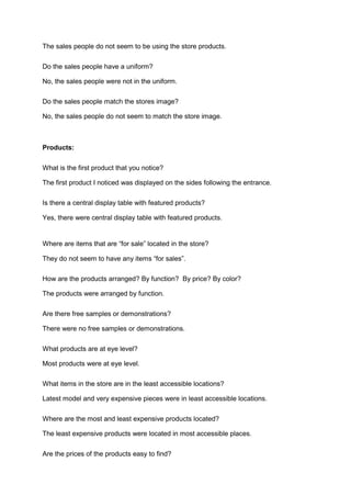 The sales people do not seem to be using the store products.

Do the sales people have a uniform?

No, the sales people were not in the uniform.

Do the sales people match the stores image?

No, the sales people do not seem to match the store image.



Products:

What is the first product that you notice?

The first product I noticed was displayed on the sides following the entrance.

Is there a central display table with featured products?

Yes, there were central display table with featured products.


Where are items that are “for sale” located in the store?

They do not seem to have any items “for sales”.

How are the products arranged? By function? By price? By color?

The products were arranged by function.

Are there free samples or demonstrations?

There were no free samples or demonstrations.

What products are at eye level?

Most products were at eye level.

What items in the store are in the least accessible locations?

Latest model and very expensive pieces were in least accessible locations.

Where are the most and least expensive products located?

The least expensive products were located in most accessible places.

Are the prices of the products easy to find?
 