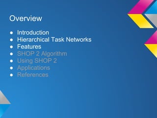 ● Introduction
● Hierarchical Task Networks
● Features
● SHOP 2 Algorithm
● Using SHOP 2
● Applications
● References
Overview
 