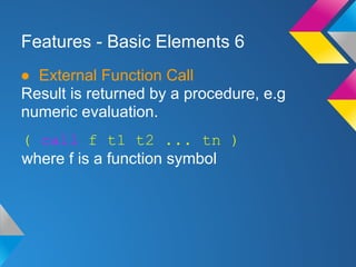 Features - Basic Elements 6
● External Function Call
Result is returned by a procedure, e.g
numeric evaluation.
( call f t1 t2 ... tn )
where f is a function symbol
 