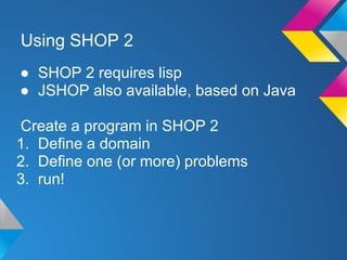 Using SHOP 2
● SHOP 2 requires lisp
● JSHOP also available, based on Java
Create a program in SHOP 2
1. Define a domain
2. Define one (or more) problems
3. run!
 