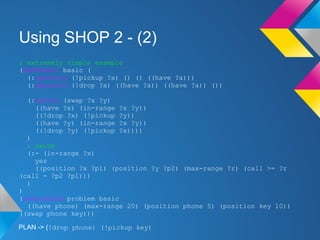 Using SHOP 2 - (2)
; extremely simple example
(defdomain basic (
(:operator (!pickup ?a) () () ((have ?a)))
(:operator (!drop ?a) ((have ?a)) ((have ?a)) ())
(:method (swap ?x ?y)
((have ?x) (in-range ?x ?y))
((!drop ?x) (!pickup ?y))
((have ?y) (in-range ?x ?y))
((!drop ?y) (!pickup ?x))))
)
; axiom
(:- (in-range ?x)
yes
((position ?x ?p1) (position ?y ?p2) (max-range ?r) (call >= ?r
(call - ?p2 ?p1)))
)
)
(defproblem problem basic
((have phone) (max-range 20) (position phone 5) (position key 10))
((swap phone key)))
PLAN -> (!drop phone) (!pickup key)
 