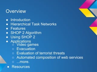 ● Introduction
● Hierarchical Task Networks
● Features
● SHOP 2 Algorithm
● Using SHOP 2
● Applications
Overview
○ Video games
○ Evacuation
○ Evaluation of terrorist threats
○ Automated composition of web services
○ ...more.
● Resources
 