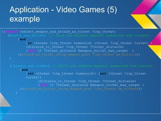 Application - Video Games (5)
example
(:method (select_weapon_and_attack_as_turret ?inp_threat)
(branch_use_bullets // Only use bullets against humanoids and turrets.
(and
(or (threat ?inp_threat humanoid) (threat ?inp_threat turret) )
(distance_to_threat ?inp_threat ?threat_distance)
(call lt ?threat_distance @weapon_bullet_max_range) )
((attack_as_turret_using_weapon_pref ?inp_threat wp_bullets))
)
( branch_use_rockets // Don't use rockets against humanoids and turrets.
(and
(not (threat ?inp_threat humanoid)) (not (threat ?inp_threat
turret))
(distance_to_threat ?inp_threat ?threat_distance)
(call lt ?threat_distance @weapon_rocket_max_range) )
((attack_as_turret_using_weapon_pref ?inp_threat wp_rockets))
)
)
 