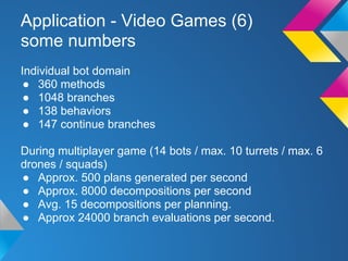 Application - Video Games (6)
some numbers
Individual bot domain
● 360 methods
● 1048 branches
● 138 behaviors
● 147 continue branches
During multiplayer game (14 bots / max. 10 turrets / max. 6
drones / squads)
● Approx. 500 plans generated per second
● Approx. 8000 decompositions per second
● Avg. 15 decompositions per planning.
● Approx 24000 branch evaluations per second.
 