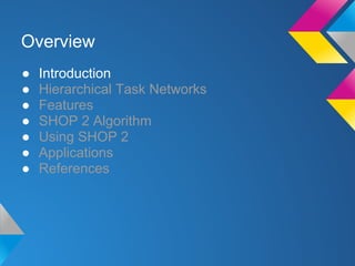 ● Introduction
● Hierarchical Task Networks
● Features
● SHOP 2 Algorithm
● Using SHOP 2
● Applications
● References
Overview
 