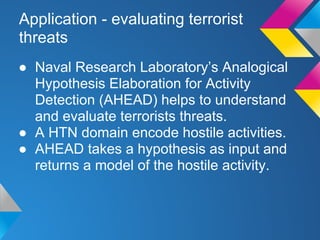 Application - evaluating terrorist
threats
● Naval Research Laboratory’s Analogical
Hypothesis Elaboration for Activity
Detection (AHEAD) helps to understand
and evaluate terrorists threats.
● A HTN domain encode hostile activities.
● AHEAD takes a hypothesis as input and
returns a model of the hostile activity.
 