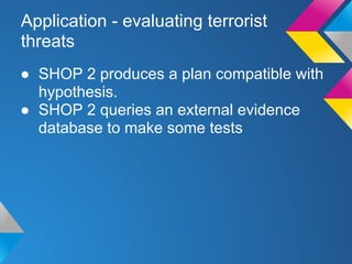 Application - evaluating terrorist
threats
● SHOP 2 produces a plan compatible with
hypothesis.
● SHOP 2 queries an external evidence
database to make some tests
 