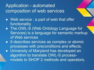Application - automated
composition of web services
● Web service : a part of web that offer
functionality
● The OWL-S (Web Ontology Language for
Services) is a language for semantic markup
of Web services
● It describes services as complex or atomic
processes with preconditions and effects.
● University of Maryland has developed an
algorithm to translate OWL-S process-
models to SHOP 2 methods and operators.
 