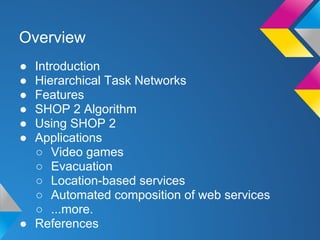 ● Introduction
● Hierarchical Task Networks
● Features
● SHOP 2 Algorithm
● Using SHOP 2
● Applications
○ Video games
○ Evacuation
○ Location-based services
○ Automated composition of web services
○ ...more.
● References
Overview
 