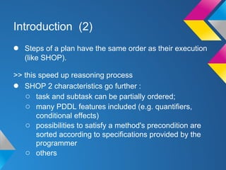 Introduction (2)
● Steps of a plan have the same order as their execution
(like SHOP).
>> this speed up reasoning process
● SHOP 2 characteristics go further :
○ task and subtask can be partially ordered;
○ many PDDL features included (e.g. quantifiers,
conditional effects)
○ possibilities to satisfy a method's precondition are
sorted according to specifications provided by the
programmer
○ others
 