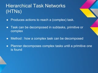 Hierarchical Task Networks
(HTNs)
● Produces actions to reach a (complex) task.
● Task can be decomposed in subtasks, primitive or
complex
● Method : how a complex task can be decomposed
● Planner decomposes complex tasks until a primitive one
is found
 