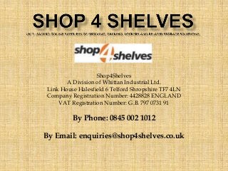 Shop4S.helves 
A Division of Whittan Industrial Ltd. 
Link House Halesfield 6 Telford Shropshire TF7 4LN 
Company Registration Number: 4428828 ENGLAND 
VAT Registration Number: G.B. 797 0731 91 
By Phone: 0845 002 1012 
By Email: enquiries@shop4shelves.co.uk 
 