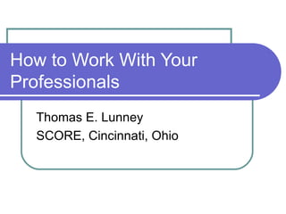 How to Work With Your Professionals Thomas E. Lunney SCORE, Cincinnati, Ohio 