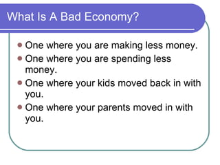 What Is A Bad Economy? One where you are making less money. One where you are spending less money. One where your kids moved back in with you. One where your parents moved in with you. 