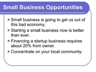 Small Business Opportunities Small business is going to get us out of this bad economy. Starting a small business now is better than ever. Financing a startup business requires about 20% from owner. Concentrate on your local community. 