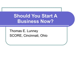 Should You Start A Business Now? Thomas E. Lunney SCORE, Cincinnati, Ohio 