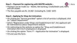 Step 5 – Payment for registering with MAITRI website: -
• Payment can be made via – Wallet, Net banking, Credit/Debit card, IMPS
and UPI modes
• The fees payable are Rs. 23.60/- (including Rs. 3.60/- GST)
Step 6 - Applying for Shop Act Intimation:
• On clicking the “Service provided” option a list of services is displayed, click
on “Labour Department”
• Select “Registration under Shops and Establishment Act”, the applicant will
be redirected to Labour Department website
• On redirecting to the website an option for “Shop and Establishment
Intimation (For 0 to 9 employees) is displayed
• On clicking the option “Form ‘F’ – Application for Intimation” is displayed.
• Fill and save the form.
 