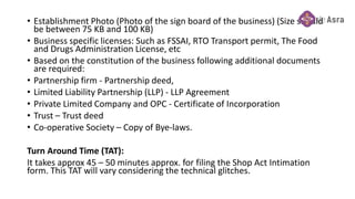 • Establishment Photo (Photo of the sign board of the business) (Size should
be between 75 KB and 100 KB)
• Business specific licenses: Such as FSSAI, RTO Transport permit, The Food
and Drugs Administration License, etc
• Based on the constitution of the business following additional documents
are required:
• Partnership firm - Partnership deed,
• Limited Liability Partnership (LLP) - LLP Agreement
• Private Limited Company and OPC - Certificate of Incorporation
• Trust – Trust deed
• Co-operative Society – Copy of Bye-laws.
Turn Around Time (TAT):
It takes approx 45 – 50 minutes approx. for filing the Shop Act Intimation
form. This TAT will vary considering the technical glitches.
 