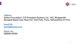 Address:
deAsra Foundation, C/0 Persistent Systems Ltd., 402, Bhageerath,
Senapati Bapat road, Near ICC Tech Park, Pune, Maharashtra 411016
Email ID:
team@deasra.co.in
Phone No:
086699 85599
17
 