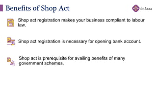 Benefits of Shop Act
Shop act registration makes your business compliant to labour
law.
Shop act registration is necessary for opening bank account.
Shop act is prerequisite for availing benefits of many
government schemes.
 