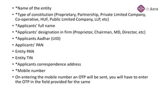 • *Name of the entity
• *Type of constitution (Proprietary, Partnership, Private Limited Company,
Co-operative, HUF, Public Limited Company, LLP, etc)
• *Applicants’ full name
• *Applicants’ designation in firm (Proprietor, Chairman, MD, Director, etc)
• *Applicants Aadhar (UID)
• Applicants’ PAN
• Entity PAN
• Entity TIN
• *Applicants correspondence address
• *Mobile number
• On entering the mobile number an OTP will be sent, you will have to enter
the OTP in the field provided for the same
 