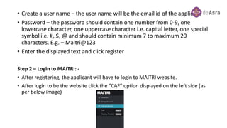 • Create a user name – the user name will be the email id of the applicant
• Password – the password should contain one number from 0-9, one
lowercase character, one uppercase character i.e. capital letter, one special
symbol i.e. #, $, @ and should contain minimum 7 to maximum 20
characters. E.g. – Maitri@123
• Enter the displayed text and click register
Step 2 – Login to MAITRI: -
• After registering, the applicant will have to login to MAITRI website.
• After login to be the website click the “CAF” option displayed on the left side (as
per below image)
 