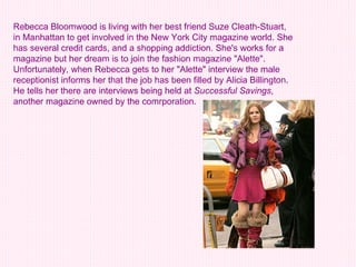 Rebecca Bloomwood is living with her best friend Suze Cleath-Stuart, in Manhattan to get involved in the New York City magazine world. She has several credit cards, and a shopping addiction. She's works for a magazine but her dream is to join the fashion magazine "Alette". Unfortunately, when Rebecca gets to her "Alette" interview the male receptionist informs her that the job has been filled by Alicia Billington. He tells her there are interviews being held at  Successful Savings , another magazine owned by the comrporation. 