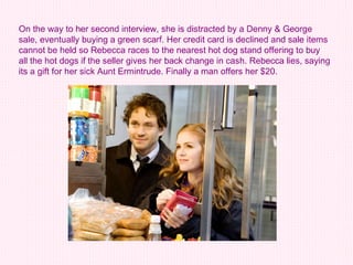 On the way to her second interview, she is distracted by a Denny & George sale, eventually buying a green scarf. Her credit card is declined and sale items cannot be held so Rebecca races to the nearest hot dog stand offering to buy all the hot dogs if the seller gives her back change in cash. Rebecca lies, saying its a gift for her sick Aunt Ermintrude. Finally a man offers her $20.  