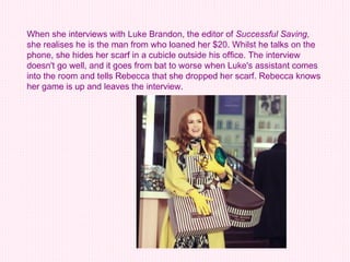 When she interviews with Luke Brandon, the editor of  Successful Saving , she realises he is the man from who loaned her $20. Whilst he talks on the phone, she hides her scarf in a cubicle outside his office. The interview doesn't go well, and it goes from bat to worse when Luke's assistant comes into the room and tells Rebecca that she dropped her scarf. Rebecca knows her game is up and leaves the interview.  