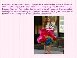 Frustrated by her lack of success, she and Suze write drunken letters to  Alette  and  Successful Saving , but she posts each to the wrong magazine. Nevertheless, Luke Brandon hires her. Then, rather than completing a work assignment, she goes to a clothing sale. When examining an expensive cashmere coat, it gives her inspiration for her column, calling herself "the Girl in the Green Scarf".   