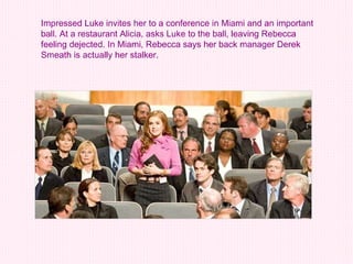 Impressed Luke invites her to a conference in Miami and an important ball. At a restaurant Alicia, asks Luke to the ball, leaving Rebecca feeling dejected. In Miami, Rebecca says her back manager Derek Smeath is actually her stalker.  