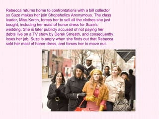 Rebecca returns home to confrontations with a bill collector so Suze makes her join Shopaholics Anonymous. The class leader, Miss Korch, forces her to sell all the clothes she just bought, including her maid of honor dress for Suze's wedding. She is later publicly accused of not paying her debts live on a TV show by Derek Smeath, and consequently loses her job. Suze is angry when she finds out that Rebecca sold her maid of honor dress, and forces her to move out.   