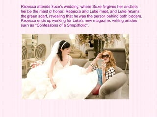 Rebecca attends Suze's wedding, where Suze forgives her and lets her be the maid of honor. Rebecca and Luke meet, and Luke returns the green scarf, revealing that he was the person behind both bidders. Rebecca ends up working for Luke's new magazine, writing articles such as "Confessions of a Shopaholic".  