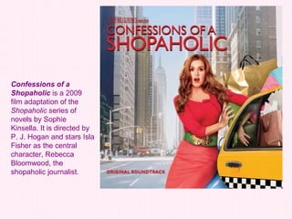 Confessions of a Shopaholic  is a 2009 film adaptation of the  Shopaholic  series of novels by Sophie Kinsella. It is directed by P. J. Hogan and stars Isla Fisher as the central character, Rebecca Bloomwood, the shopaholic journalist.   