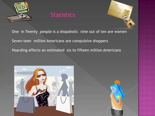 StatisticsOne  in Twenty  people is a shopaholic  nine out of ten are womenSeven-teen  million Americans are compulsive shoppersHoarding affects an estimated  six to fifteen million Americans