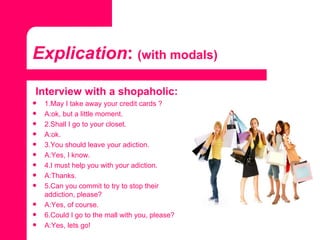Explication :   (with modals) Interview with a shopaholic: 1.May I take away your credit cards ? A:ok, but a little moment. 2.Shall I go to your closet. A:ok. 3.You should leave your adiction. A:Yes, I know. 4.I must help you with your adiction. A:Thanks. 5.Can you commit to try to stop their addiction, please? A:Yes, of course. 6.Could I go to the mall with you, please? A:Yes, lets go! 